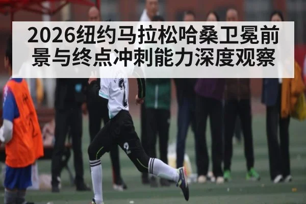 2026纽约马拉松哈桑卫冕前景与终点冲刺能力深度观察