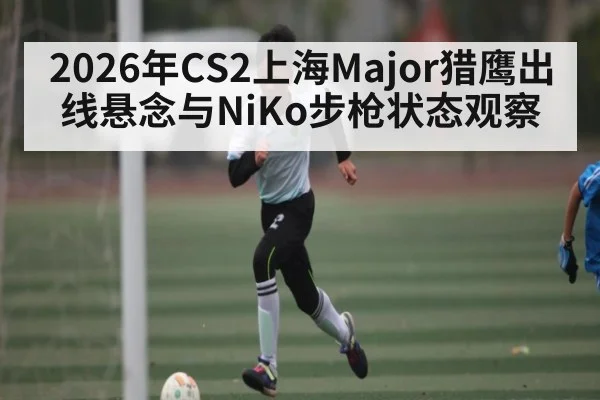 2026年CS2上海Major猎鹰出线悬念与NiKo步枪状态观察